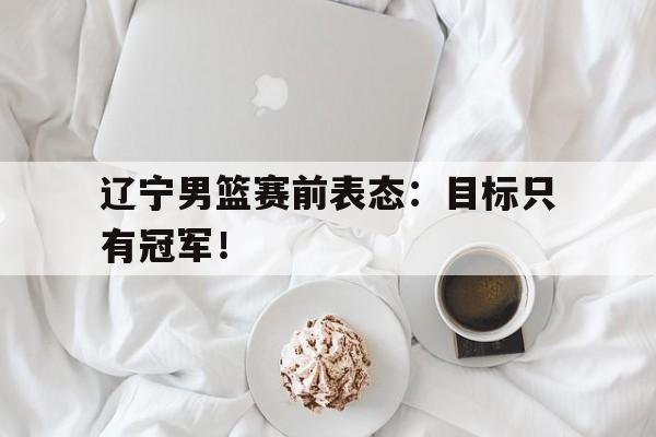 万博官网-辽宁男篮赛前表态：目标只有冠军！