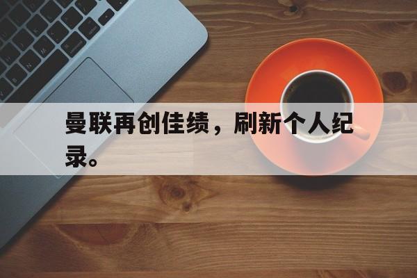 万博官网-曼联再创佳绩，刷新个人纪录。