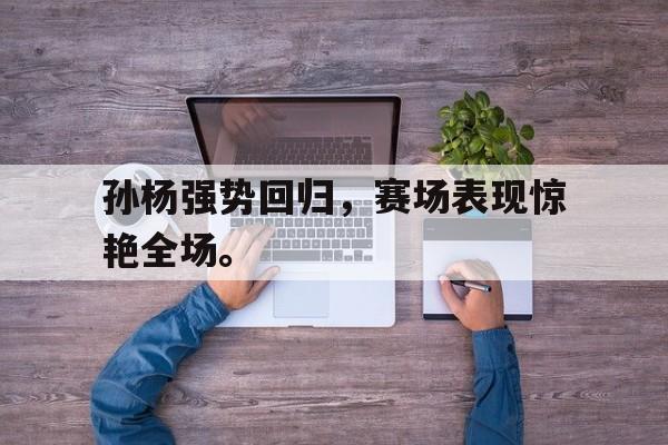 万博官网-孙杨强势回归，赛场表现惊艳全场。