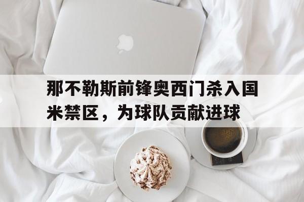 万博官网-那不勒斯前锋奥西门杀入国米禁区，为球队贡献进球
