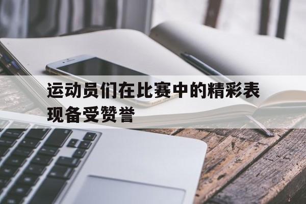 万博manbetx官网-运动员们在比赛中的精彩表现备受赞誉