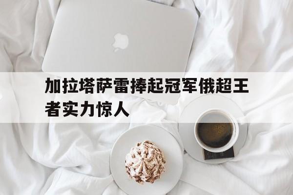 万博官网-加拉塔萨雷捧起冠军俄超王者实力惊人