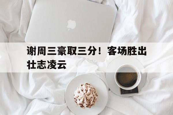 万博官网-谢周三豪取三分！客场胜出壮志凌云