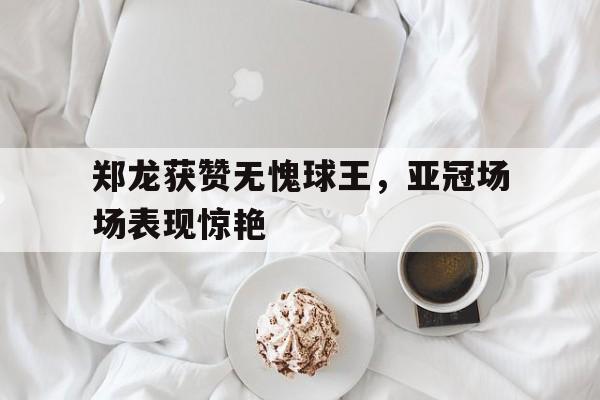 万博-郑龙获赞无愧球王，亚冠场场表现惊艳