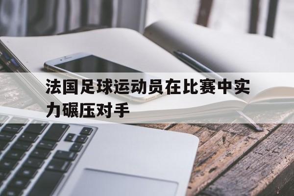 万博官网-法国足球运动员在比赛中实力碾压对手