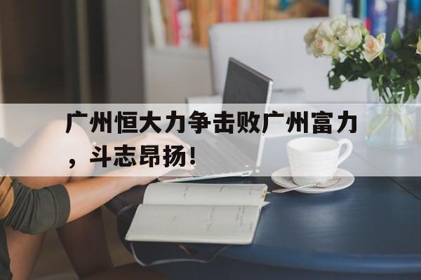 万博manbetx官网-广州恒大力争击败广州富力，斗志昂扬！