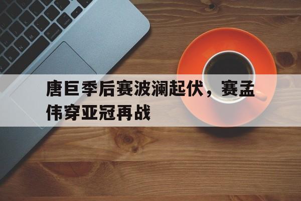 万博manbetx官网-唐巨季后赛波澜起伏，赛孟伟穿亚冠再战