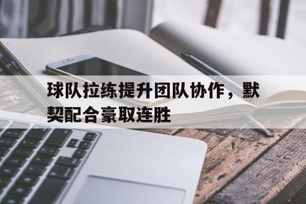 万博官网-球队拉练提升团队协作，默契配合豪取连胜